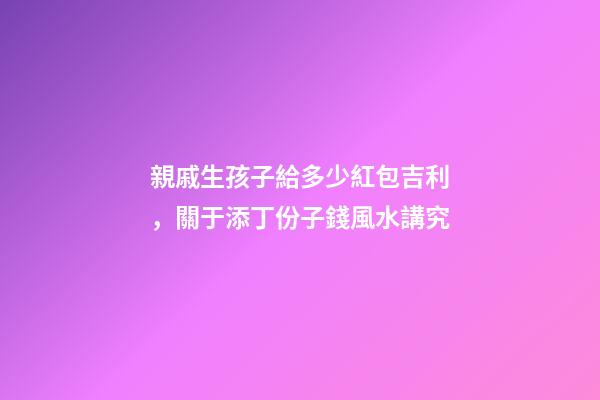 親戚生孩子給多少紅包吉利，關于添丁份子錢風水講究
